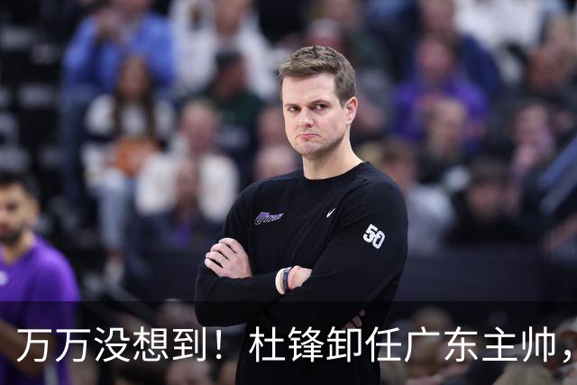 万万没想到！杜锋卸任广东主帅，新任主帅竟是他一手栽培的弟子，广东王朝就此走向落幕？
