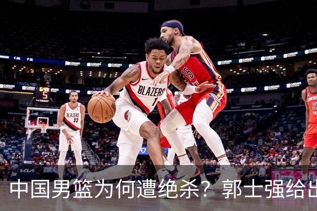 中国男篮为何遭绝杀？郭士强给出答案，很敞亮，被对手主帅装到了