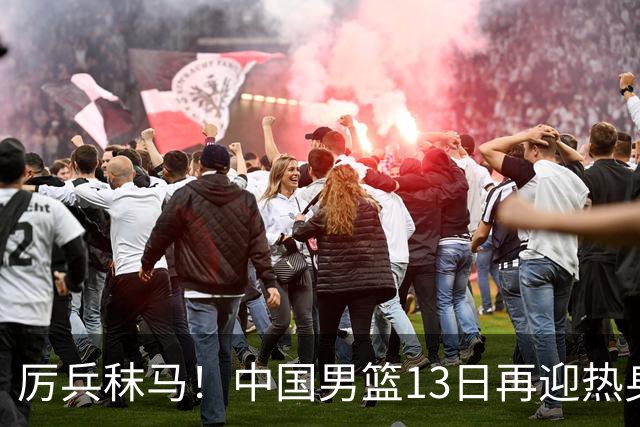 厉兵秣马！中国男篮13日再迎热身赛，冲刺世预赛第四窗口期比赛