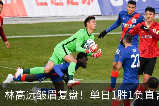 林高远皱眉复盘！单日1胜1负直言训练不足 VS莎头三局12分略显尴尬