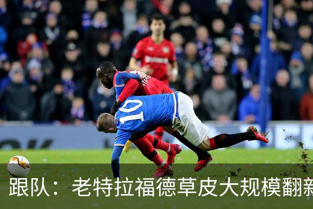 跟队：老特拉福德草皮大规模翻新，曼联申请英超首轮踢客场已获批